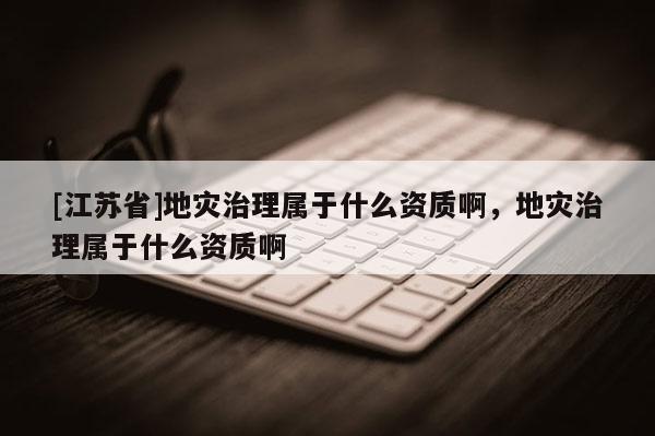 [江蘇省]地災治理屬于什么資質啊，地災治理屬于什么資質啊