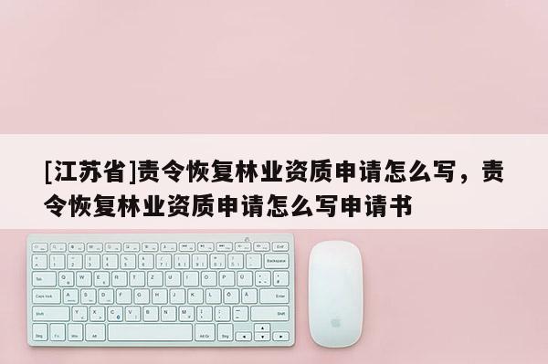[江蘇省]責令恢復林業資質申請怎么寫，責令恢復林業資質申請怎么寫申請書