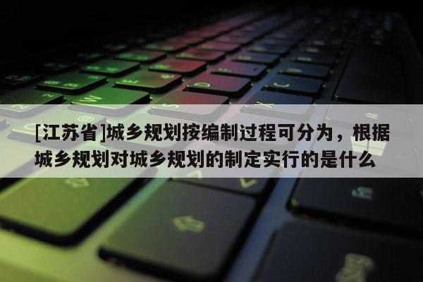 [江蘇省]城鄉規劃按編制過程可分為，根據城鄉規劃對城鄉規劃的制定實行的是什么