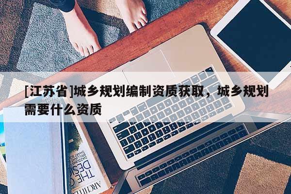 [江蘇省]城鄉規劃編制資質獲取，城鄉規劃需要什么資質