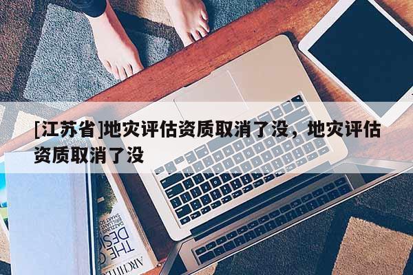 [江蘇省]地災評估資質取消了沒，地災評估資質取消了沒