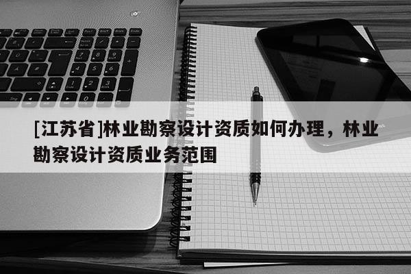 [江蘇省]林業勘察設計資質如何辦理，林業勘察設計資質業務范圍