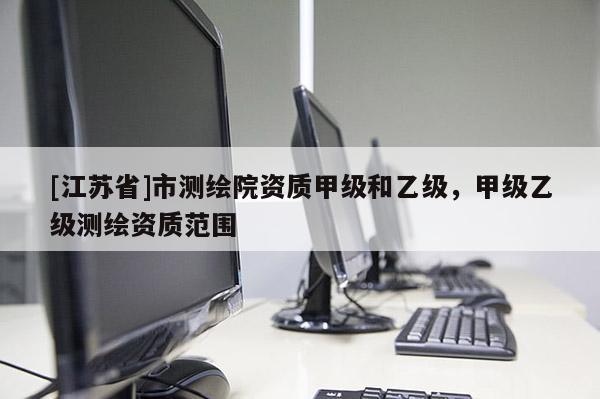 [江蘇省]市測繪院資質甲級和乙級，甲級乙級測繪資質范圍