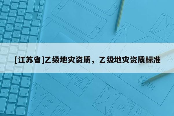 [江蘇省]乙級地災資質，乙級地災資質標準