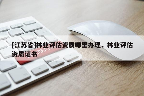 [江蘇省]林業(yè)評(píng)估資質(zhì)哪里辦理，林業(yè)評(píng)估資質(zhì)證書