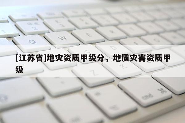 [江蘇省]地災(zāi)資質(zhì)甲級(jí)分，地質(zhì)災(zāi)害資質(zhì)甲級(jí)
