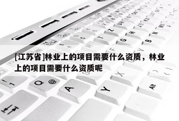 [江蘇省]林業上的項目需要什么資質，林業上的項目需要什么資質呢