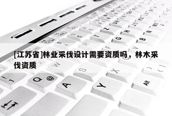 [江蘇省]林業采伐設計需要資質嗎，林木采伐資質