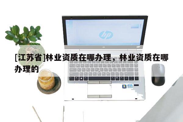 [江蘇省]林業(yè)資質在哪辦理，林業(yè)資質在哪辦理的