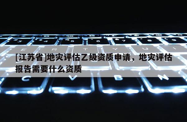 [江蘇省]地災評估乙級資質申請，地災評估報告需要什么資質
