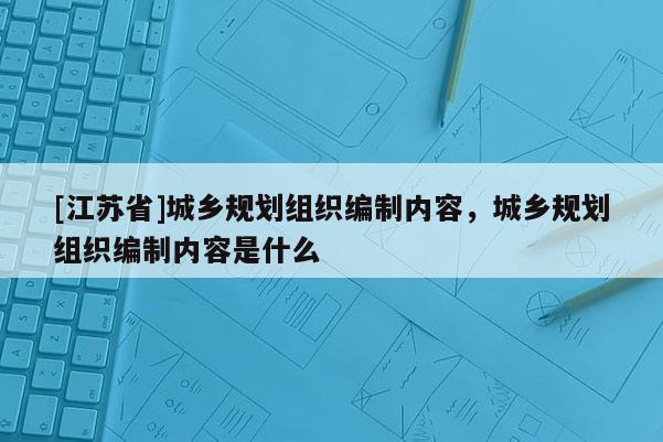 [江蘇省]城鄉規劃組織編制內容，城鄉規劃組織編制內容是什么