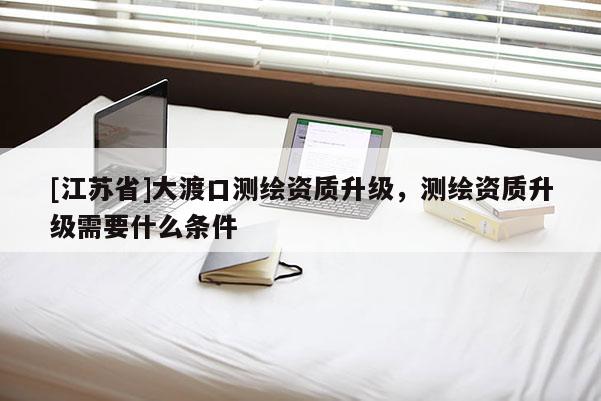 [江蘇省]大渡口測繪資質升級，測繪資質升級需要什么條件