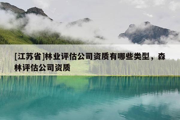 [江蘇省]林業評估公司資質有哪些類型，森林評估公司資質