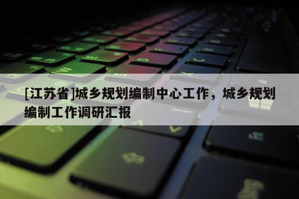 [江蘇省]城鄉規劃編制中心工作，城鄉規劃編制工作調研匯報