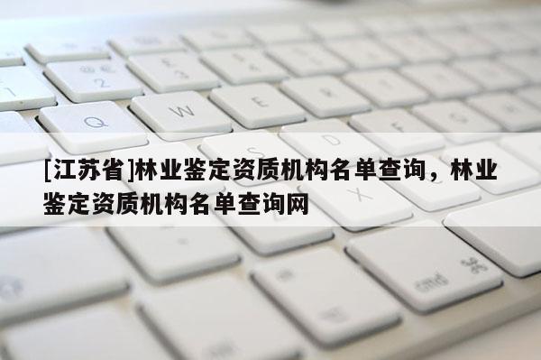 [江蘇省]林業鑒定資質機構名單查詢，林業鑒定資質機構名單查詢網