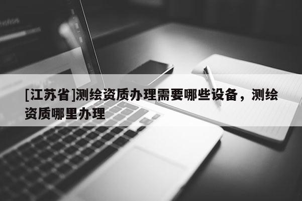 [江蘇省]測繪資質辦理需要哪些設備，測繪資質哪里辦理