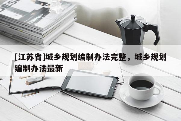 [江蘇省]城鄉(xiāng)規(guī)劃編制辦法完整，城鄉(xiāng)規(guī)劃編制辦法最新