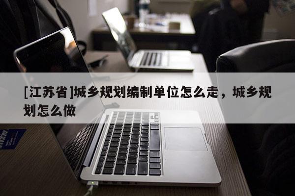 [江蘇省]城鄉規劃編制單位怎么走，城鄉規劃怎么做