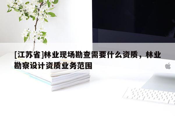 [江蘇省]林業(yè)現(xiàn)場(chǎng)勘查需要什么資質(zhì)，林業(yè)勘察設(shè)計(jì)資質(zhì)業(yè)務(wù)范圍