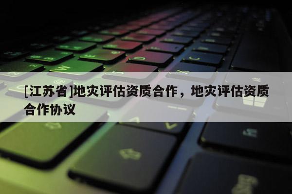[江蘇省]地災(zāi)評(píng)估資質(zhì)合作，地災(zāi)評(píng)估資質(zhì)合作協(xié)議