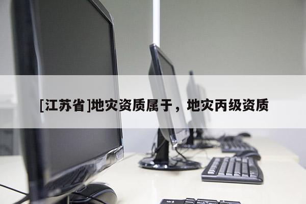 [江蘇省]地災(zāi)資質(zhì)屬于，地災(zāi)丙級資質(zhì)