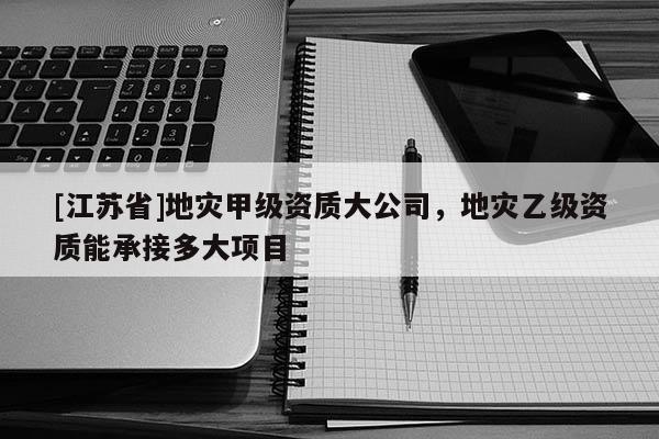 [江蘇省]地災甲級資質大公司，地災乙級資質能承接多大項目