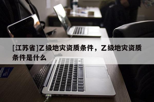 [江蘇省]乙級地災資質條件，乙級地災資質條件是什么