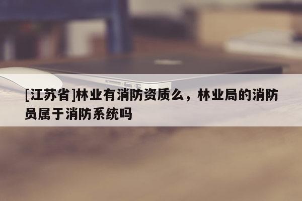 [江蘇省]林業(yè)有消防資質(zhì)么，林業(yè)局的消防員屬于消防系統(tǒng)嗎