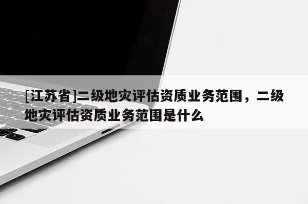 [江蘇省]二級地災評估資質業務范圍，二級地災評估資質業務范圍是什么