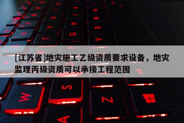 [江蘇省]地災(zāi)施工乙級資質(zhì)要求設(shè)備，地災(zāi)監(jiān)理丙級資質(zhì)可以承接工程范圍