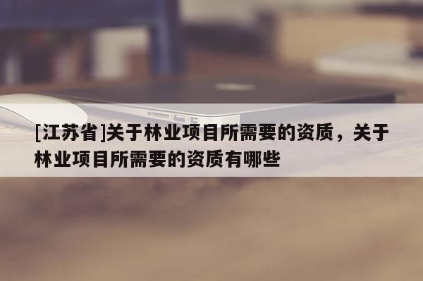 [江蘇省]關(guān)于林業(yè)項(xiàng)目所需要的資質(zhì)，關(guān)于林業(yè)項(xiàng)目所需要的資質(zhì)有哪些