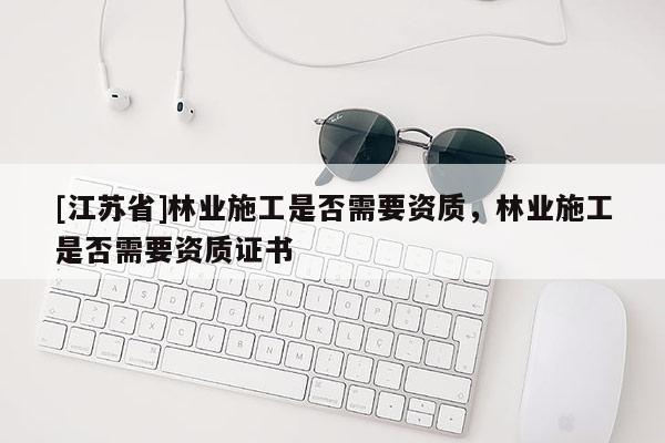 [江蘇省]林業(yè)施工是否需要資質(zhì)，林業(yè)施工是否需要資質(zhì)證書