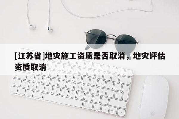 [江蘇省]地災施工資質是否取消，地災評估資質取消