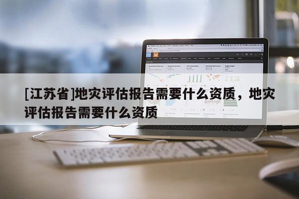 [江蘇省]地災評估報告需要什么資質，地災評估報告需要什么資質