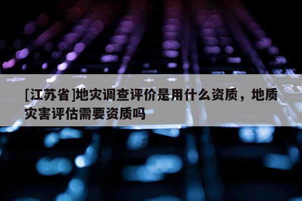 [江蘇省]地災調查評價是用什么資質，地質災害評估需要資質嗎