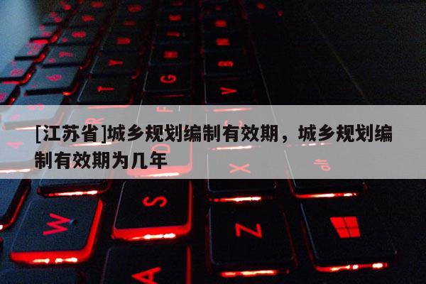 [江蘇省]城鄉規劃編制有效期，城鄉規劃編制有效期為幾年
