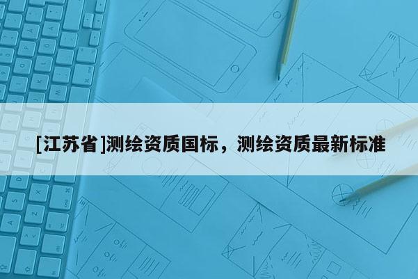 [江蘇省]測(cè)繪資質(zhì)國(guó)標(biāo)，測(cè)繪資質(zhì)最新標(biāo)準(zhǔn)
