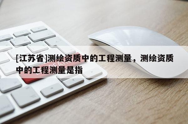 [江蘇省]測繪資質中的工程測量，測繪資質中的工程測量是指