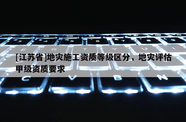 [江蘇省]地災施工資質等級區分，地災評估甲級資質要求