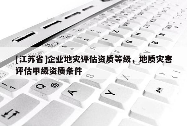 [江蘇省]企業(yè)地災(zāi)評(píng)估資質(zhì)等級(jí)，地質(zhì)災(zāi)害評(píng)估甲級(jí)資質(zhì)條件