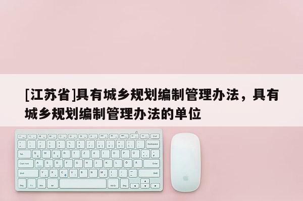 [江蘇省]具有城鄉(xiāng)規(guī)劃編制管理辦法，具有城鄉(xiāng)規(guī)劃編制管理辦法的單位