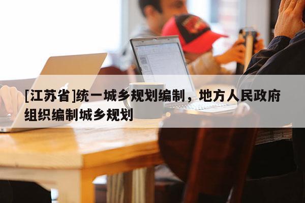 [江蘇省]統一城鄉規劃編制，地方人民政府組織編制城鄉規劃