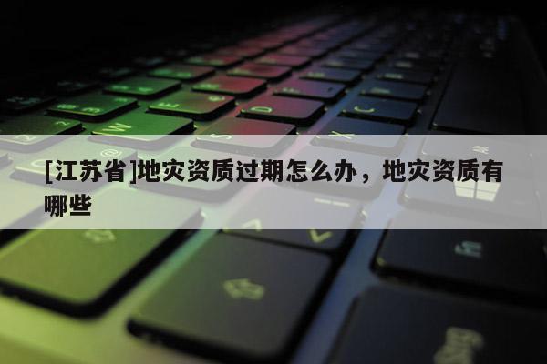 [江蘇省]地災(zāi)資質(zhì)過期怎么辦，地災(zāi)資質(zhì)有哪些