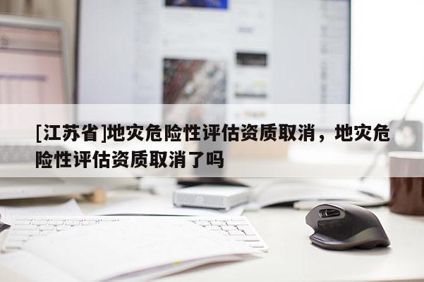 [江蘇省]地災危險性評估資質取消，地災危險性評估資質取消了嗎