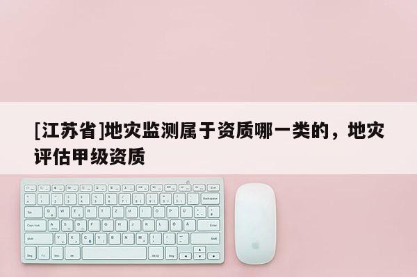 [江蘇省]地災監測屬于資質哪一類的，地災評估甲級資質