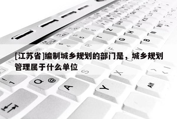[江蘇省]編制城鄉規劃的部門是，城鄉規劃管理屬于什么單位