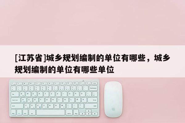 [江蘇省]城鄉(xiāng)規(guī)劃編制的單位有哪些，城鄉(xiāng)規(guī)劃編制的單位有哪些單位