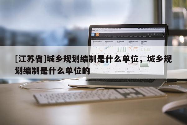 [江蘇省]城鄉規劃編制是什么單位，城鄉規劃編制是什么單位的