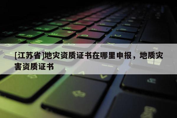 [江蘇省]地災資質證書在哪里申報，地質災害資質證書