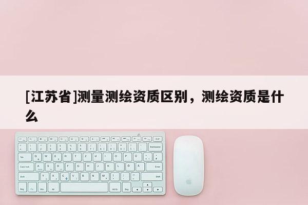 [江蘇省]測量測繪資質區別，測繪資質是什么